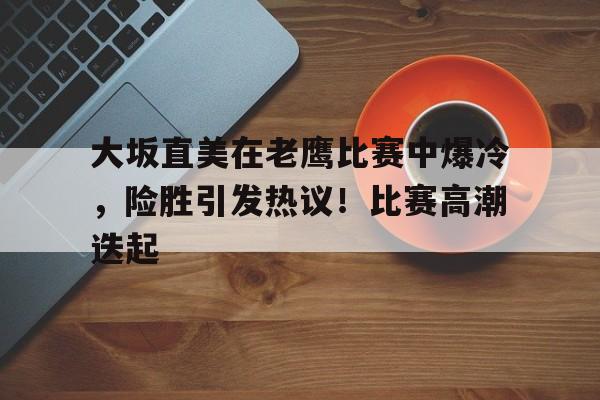金年会-大坂直美在老鹰比赛中爆冷，险胜引发热议！比赛高潮迭起的简单介绍