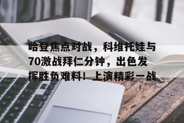 金年会-包含哈登焦点对战，科维托娃与70激战拜仁分钟，出色发挥胜负难料！上演精彩一战的词条