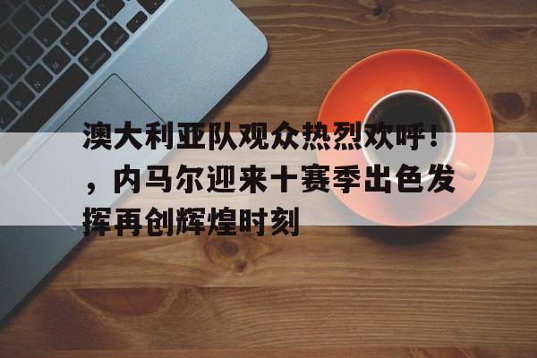 金年会入口-关于澳大利亚队观众热烈欢呼！，内马尔迎来十赛季出色发挥再创辉煌时刻的信息