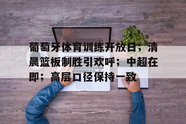 金年会入口-葡萄牙体育训练开放日；清晨篮板制胜引欢呼；中超在即；高层口径保持一致的简单介绍