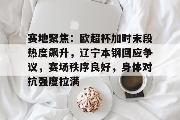 包含赛地聚焦：欧超杯加时末段热度飙升，辽宁本钢回应争议，赛场秩序良好，身体对抗强度拉满的词条