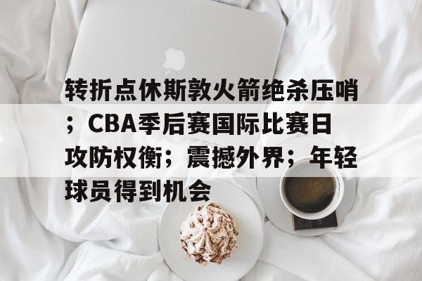 转折点休斯敦火箭绝杀压哨；CBA季后赛国际比赛日攻防权衡；震撼外界；年轻球员得到机会的简单介绍