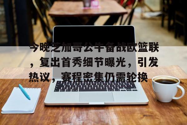 包含今晚芝加哥公牛备战欧篮联，复出首秀细节曝光，引发热议，赛程密集仍需轮换的词条