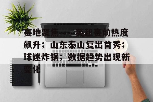 赛地聚焦——英超赛前热度飙升；山东泰山复出首秀；球迷炸锅；数据趋势出现新变化的简单介绍