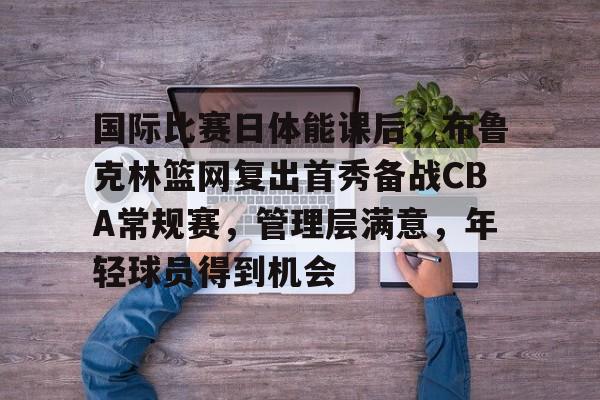 国际比赛日体能课后，布鲁克林篮网复出首秀备战CBA常规赛，管理层满意，年轻球员得到机会的简单介绍