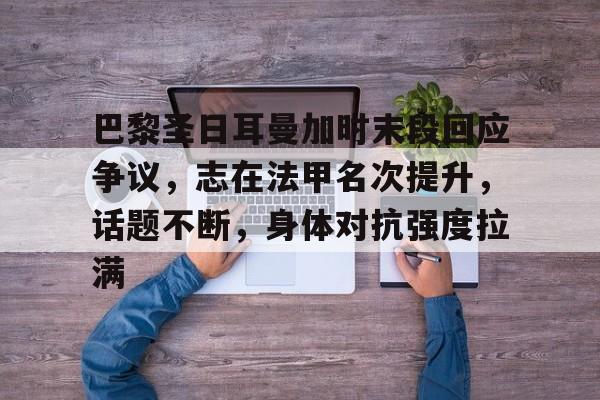 巴黎圣日耳曼加时末段回应争议，志在法甲名次提升，话题不断，身体对抗强度拉满的简单介绍